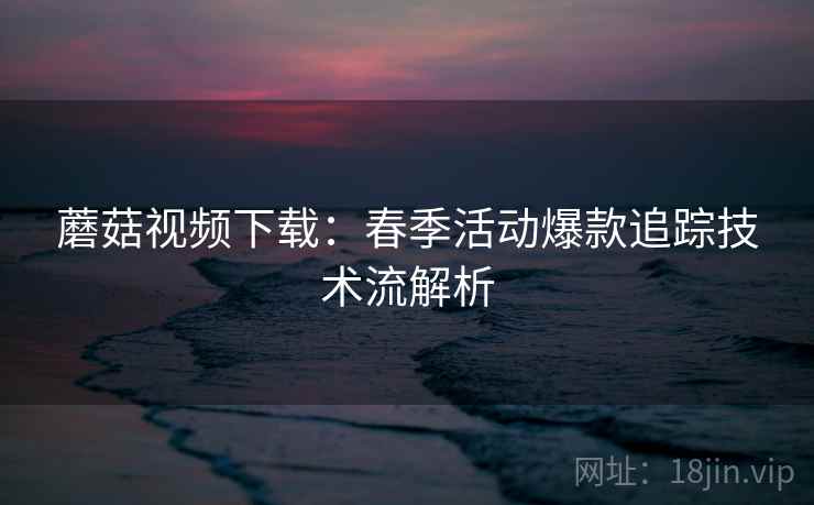蘑菇视频下载：春季活动爆款追踪技术流解析