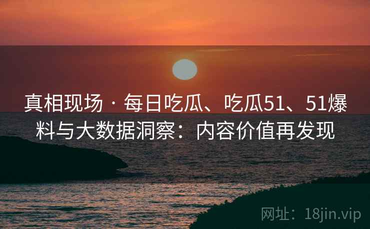 真相现场 · 每日吃瓜、吃瓜51、51爆料与大数据洞察：内容价值再发现