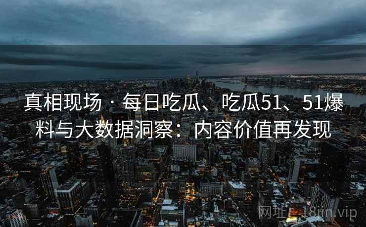 真相现场 · 每日吃瓜、吃瓜51、51爆料与大数据洞察：内容价值再发现