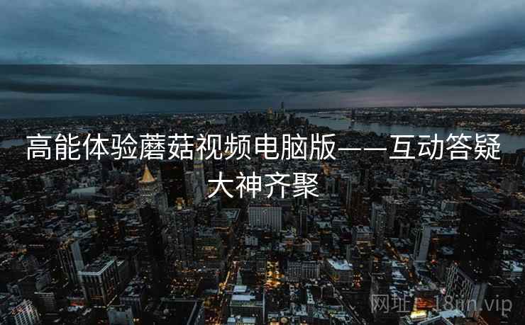 高能体验蘑菇视频电脑版——互动答疑大神齐聚