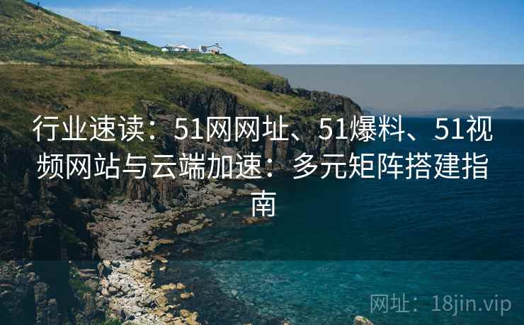 行业速读：51网网址、51爆料、51视频网站与云端加速：多元矩阵搭建指南