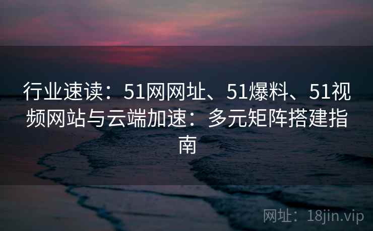 行业速读：51网网址、51爆料、51视频网站与云端加速：多元矩阵搭建指南