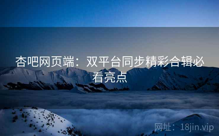 杏吧网页端：双平台同步精彩合辑必看亮点