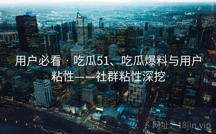 用户必看 · 吃瓜51、吃瓜爆料与用户粘性——社群粘性深挖