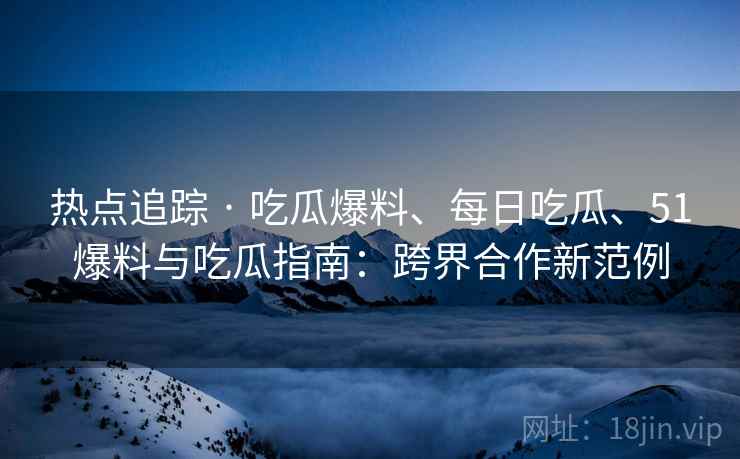 热点追踪 · 吃瓜爆料、每日吃瓜、51爆料与吃瓜指南：跨界合作新范例