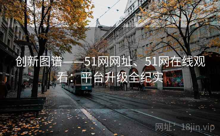 创新图谱——51网网址、51网在线观看：平台升级全纪实