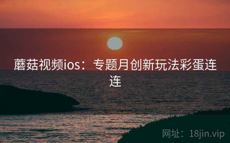 蘑菇视频ios：专题月创新玩法彩蛋连连