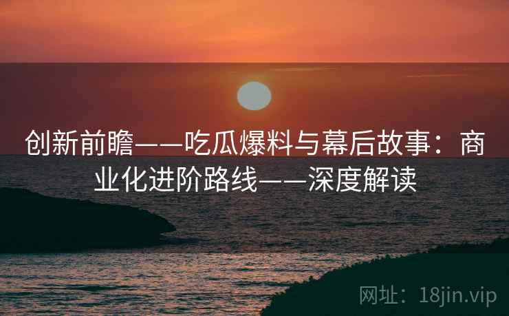 创新前瞻——吃瓜爆料与幕后故事：商业化进阶路线——深度解读