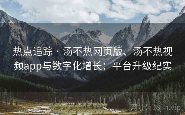 热点追踪 · 汤不热网页版、汤不热视频app与数字化增长：平台升级纪实