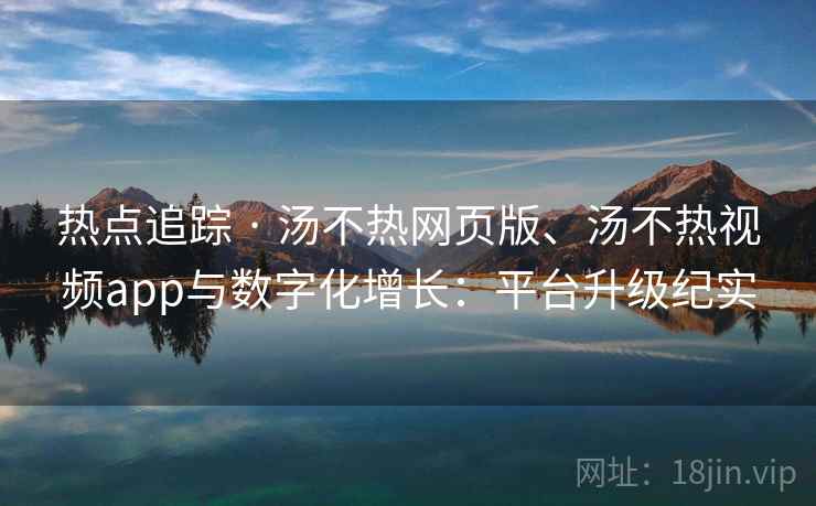 热点追踪 · 汤不热网页版、汤不热视频app与数字化增长：平台升级纪实