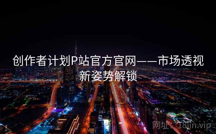 创作者计划P站官方官网——市场透视新姿势解锁