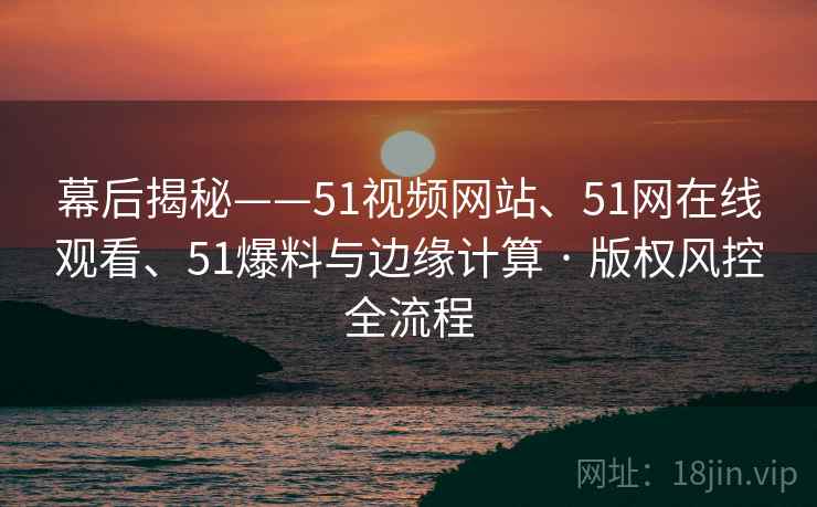幕后揭秘——51视频网站、51网在线观看、51爆料与边缘计算 · 版权风控全流程