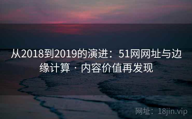从2018到2019的演进：51网网址与边缘计算 · 内容价值再发现