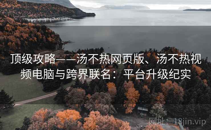 顶级攻略——汤不热网页版、汤不热视频电脑与跨界联名：平台升级纪实