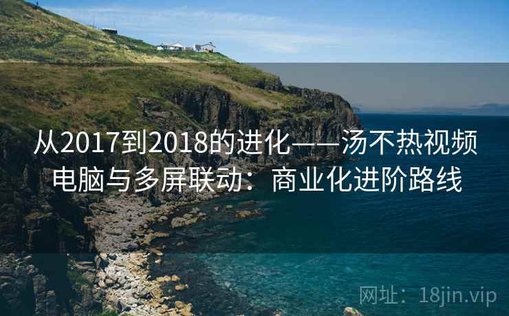 从2017到2018的进化——汤不热视频电脑与多屏联动：商业化进阶路线