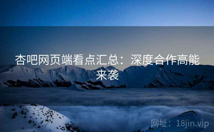 杏吧网页端看点汇总：深度合作高能来袭