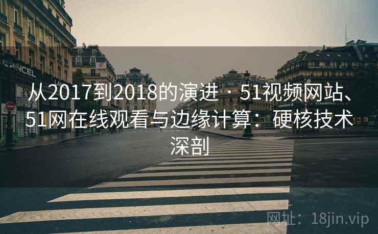 从2017到2018的演进 · 51视频网站、51网在线观看与边缘计算：硬核技术深剖
