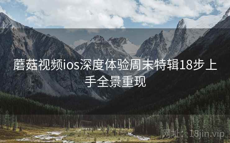 蘑菇视频ios深度体验周末特辑18步上手全景重现