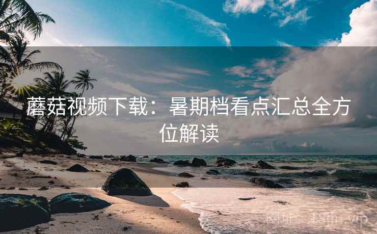 蘑菇视频下载：暑期档看点汇总全方位解读