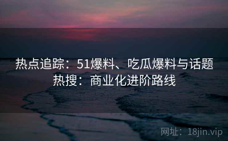 热点追踪：51爆料、吃瓜爆料与话题热搜：商业化进阶路线