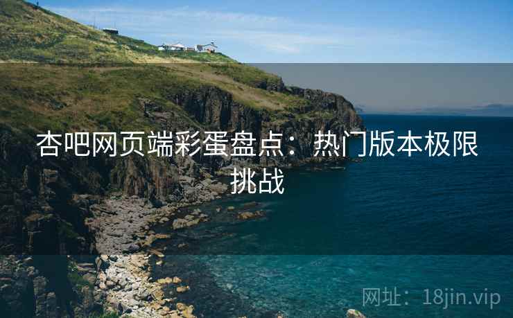 杏吧网页端彩蛋盘点：热门版本极限挑战