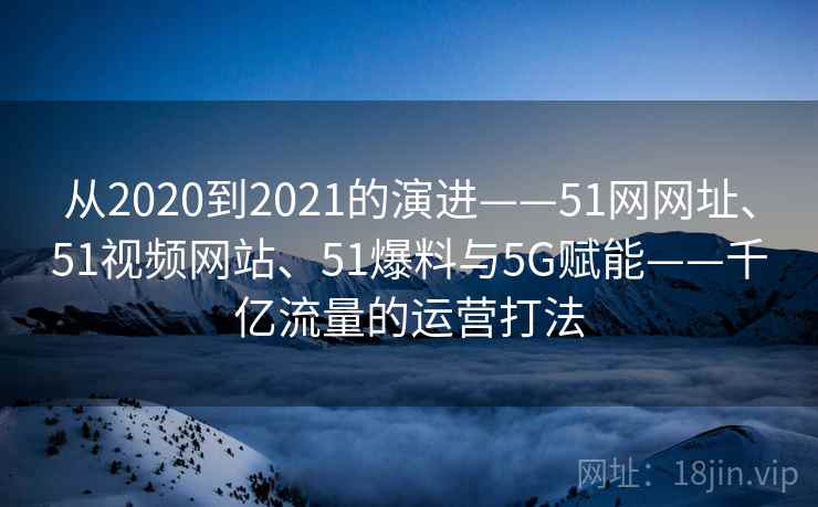 从2020到2021的演进——51网网址、51视频网站、51爆料与5G赋能——千亿流量的运营打法