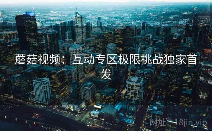 蘑菇视频：互动专区极限挑战独家首发