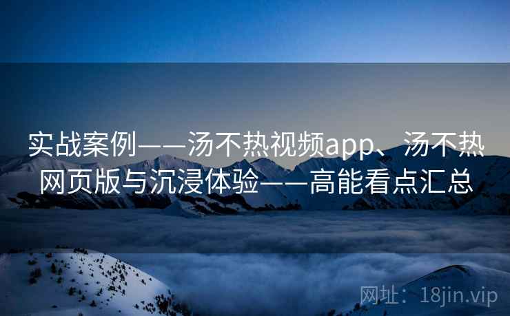 实战案例——汤不热视频app、汤不热网页版与沉浸体验——高能看点汇总  第1张