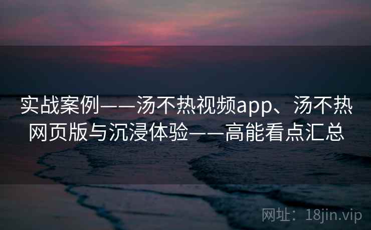 实战案例——汤不热视频app、汤不热网页版与沉浸体验——高能看点汇总  第2张