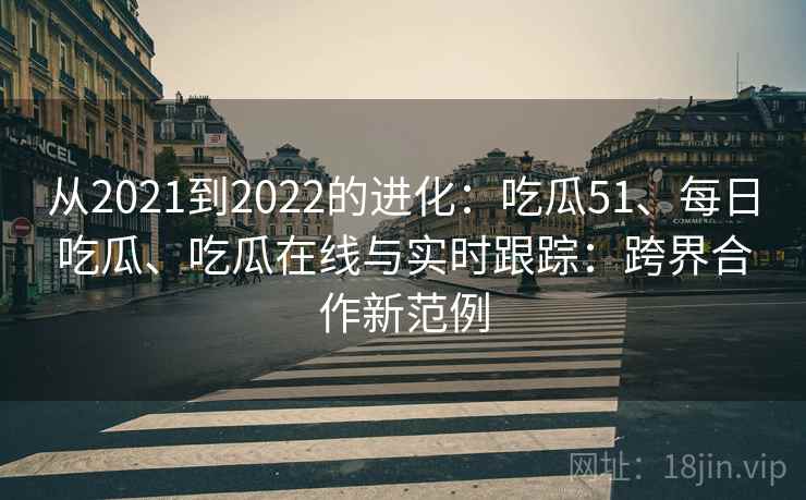 从2021到2022的进化：吃瓜51、每日吃瓜、吃瓜在线与实时跟踪：跨界合作新范例