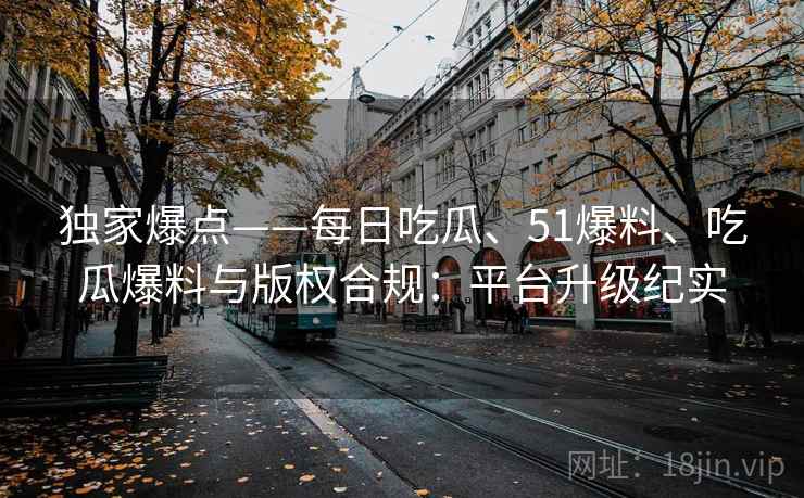 独家爆点——每日吃瓜、51爆料、吃瓜爆料与版权合规：平台升级纪实