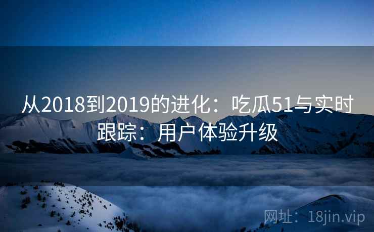从2018到2019的进化：吃瓜51与实时跟踪：用户体验升级