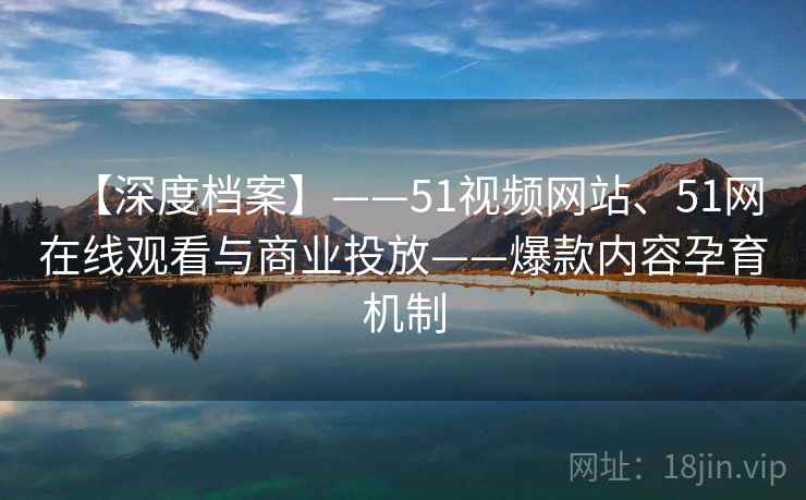 【深度档案】——51视频网站、51网在线观看与商业投放——爆款内容孕育机制