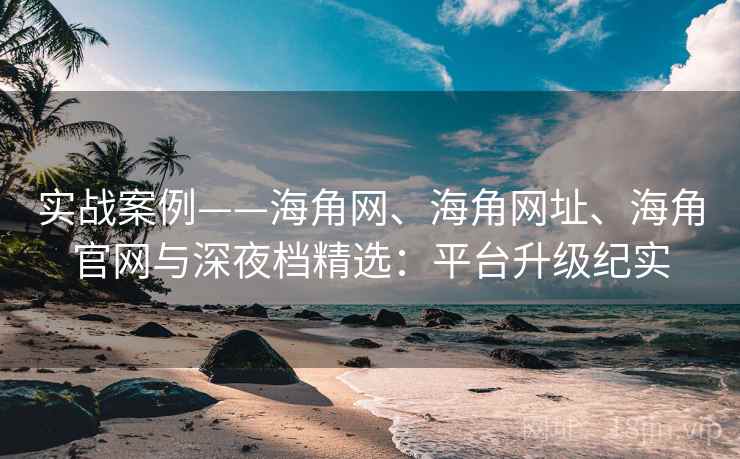 实战案例——海角网、海角网址、海角官网与深夜档精选：平台升级纪实