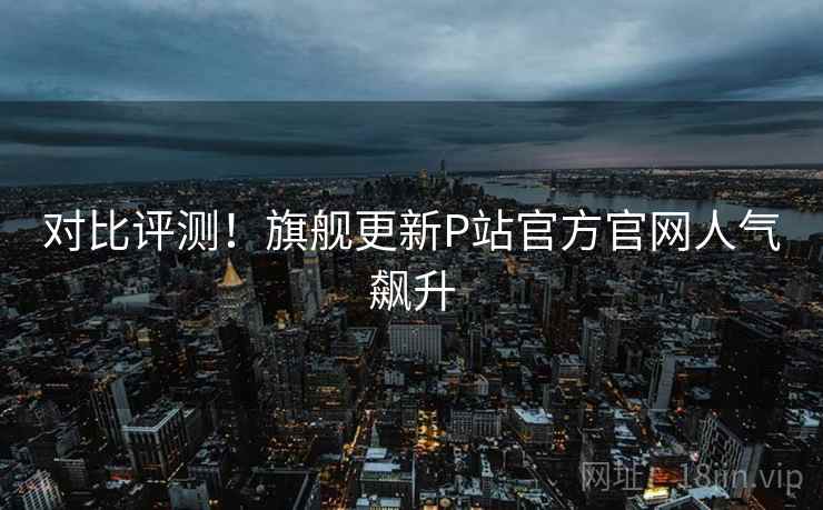 对比评测！旗舰更新P站官方官网人气飙升  第2张