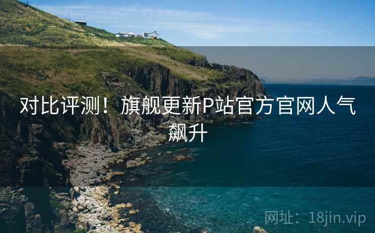 对比评测！旗舰更新P站官方官网人气飙升  第1张