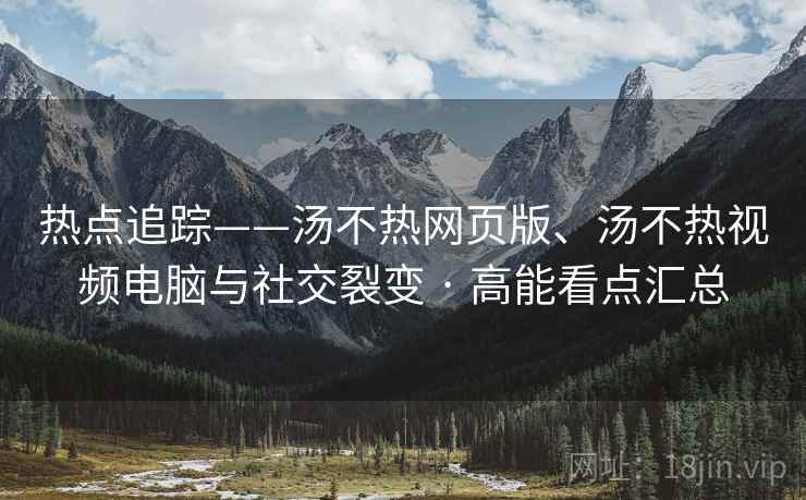 热点追踪——汤不热网页版、汤不热视频电脑与社交裂变 · 高能看点汇总