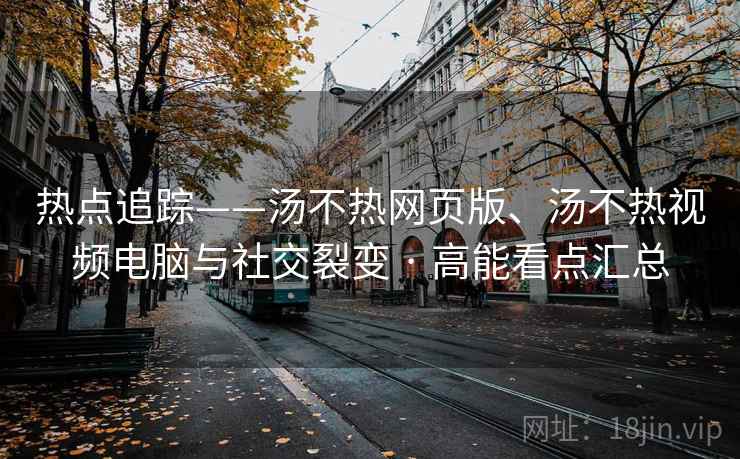 热点追踪——汤不热网页版、汤不热视频电脑与社交裂变 · 高能看点汇总