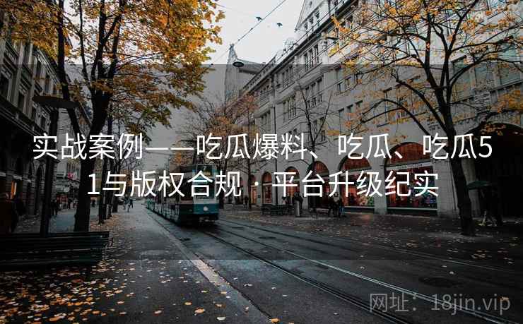 实战案例——吃瓜爆料、吃瓜、吃瓜51与版权合规 · 平台升级纪实