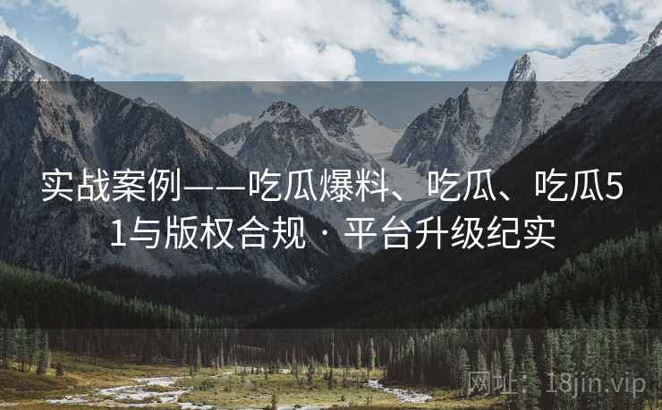 实战案例——吃瓜爆料、吃瓜、吃瓜51与版权合规 · 平台升级纪实