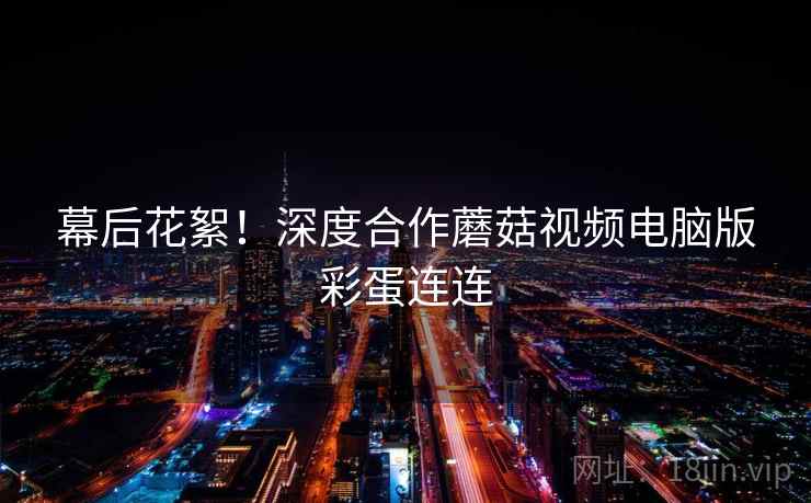 幕后花絮！深度合作蘑菇视频电脑版彩蛋连连