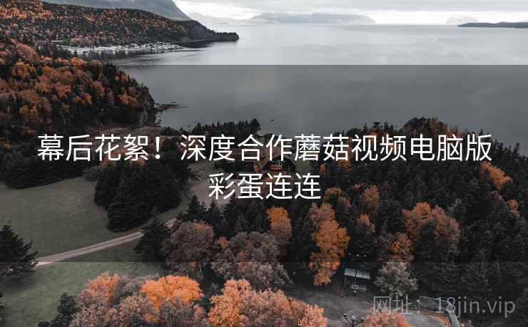 幕后花絮！深度合作蘑菇视频电脑版彩蛋连连