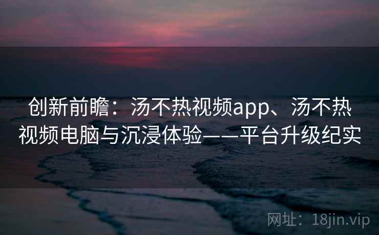 创新前瞻：汤不热视频app、汤不热视频电脑与沉浸体验——平台升级纪实