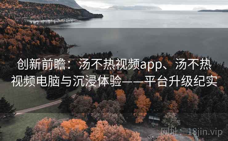 创新前瞻：汤不热视频app、汤不热视频电脑与沉浸体验——平台升级纪实