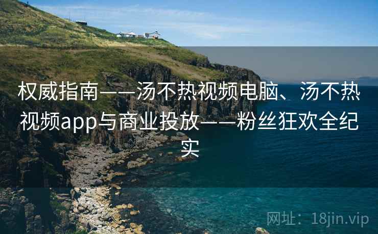权威指南——汤不热视频电脑、汤不热视频app与商业投放——粉丝狂欢全纪实  第1张