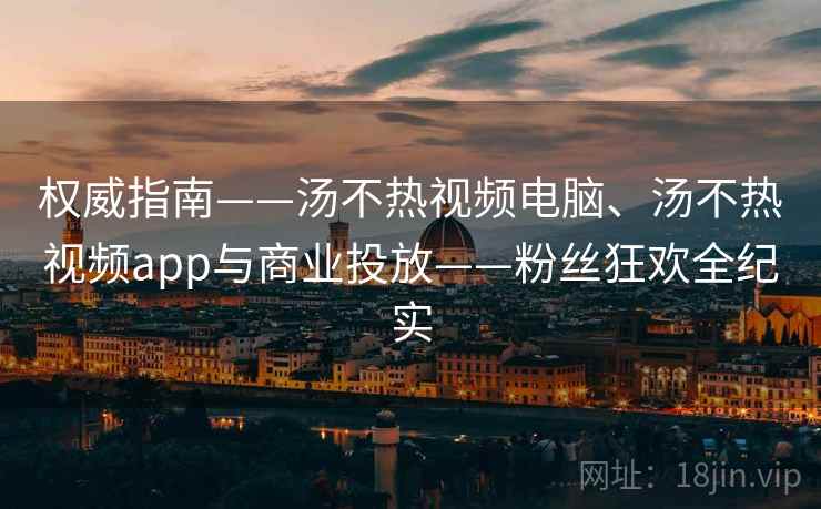 权威指南——汤不热视频电脑、汤不热视频app与商业投放——粉丝狂欢全纪实  第2张