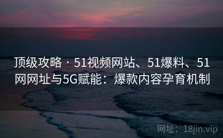 顶级攻略 · 51视频网站、51爆料、51网网址与5G赋能：爆款内容孕育机制