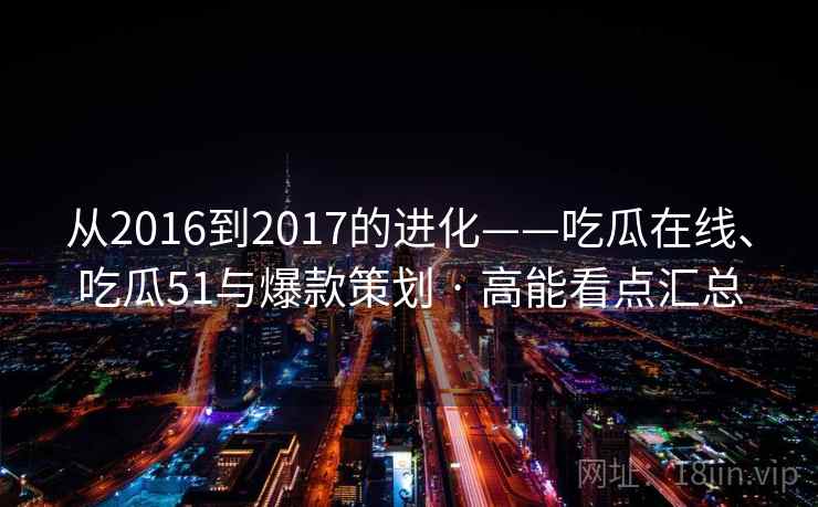 从2016到2017的进化——吃瓜在线、吃瓜51与爆款策划 · 高能看点汇总  第2张