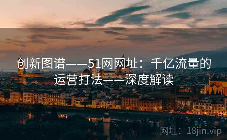 创新图谱——51网网址：千亿流量的运营打法——深度解读