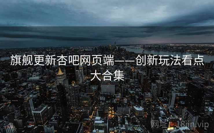 旗舰更新杏吧网页端——创新玩法看点大合集